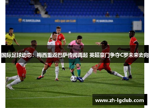国际足球动态：梅西重返巴萨传闻再起 英超豪门争夺C罗未来去向