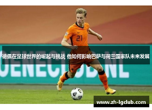 德佩在足球世界的崛起与挑战 他如何影响巴萨与荷兰国家队未来发展