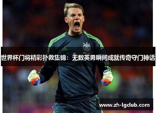 世界杯门将精彩扑救集锦：无数英勇瞬间成就传奇守门神话