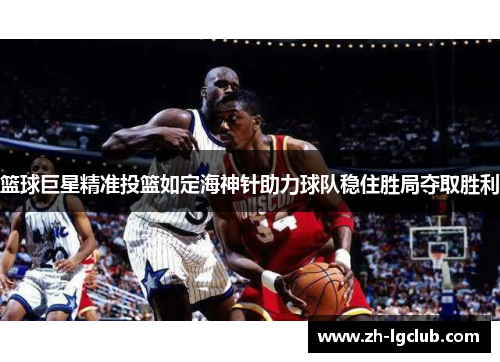 篮球巨星精准投篮如定海神针助力球队稳住胜局夺取胜利