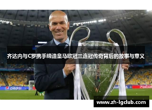 齐达内与C罗携手缔造皇马欧冠三连冠传奇背后的故事与意义