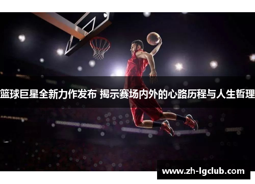 篮球巨星全新力作发布 揭示赛场内外的心路历程与人生哲理