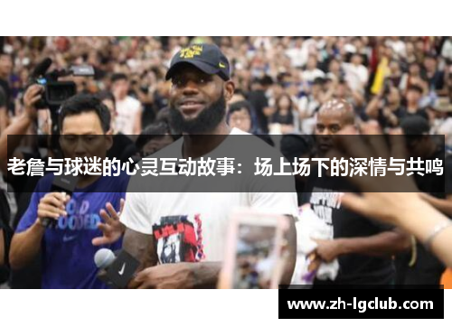 老詹与球迷的心灵互动故事：场上场下的深情与共鸣