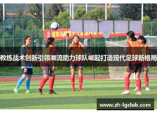 教练战术创新引领潮流助力球队崛起打造现代足球新格局