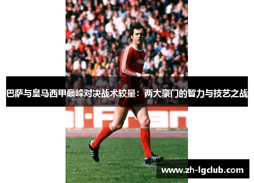 巴萨与皇马西甲巅峰对决战术较量：两大豪门的智力与技艺之战