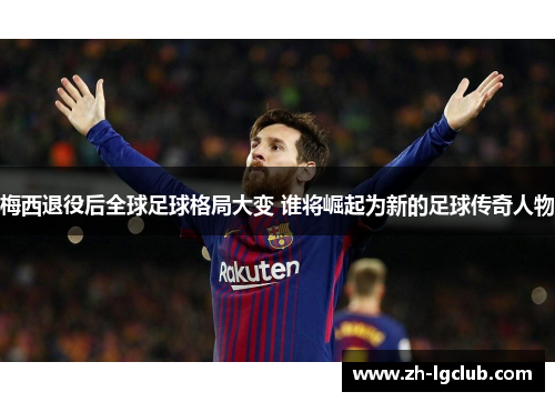 梅西退役后全球足球格局大变 谁将崛起为新的足球传奇人物