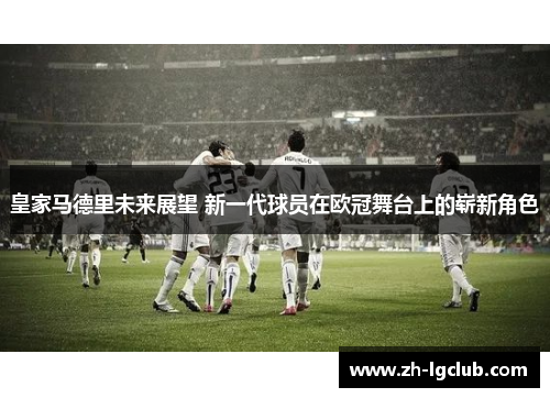 皇家马德里未来展望 新一代球员在欧冠舞台上的崭新角色