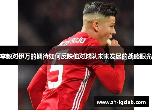 李毅对伊万的期待如何反映他对球队未来发展的战略眼光