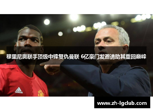 穆里尼奥联手顶级中锋复仇曼联 6亿豪门发邀请助其重回巅峰