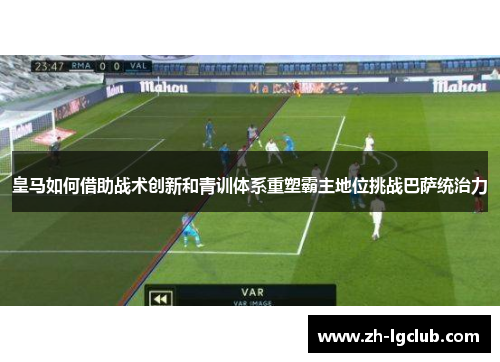 皇马如何借助战术创新和青训体系重塑霸主地位挑战巴萨统治力