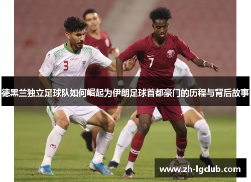 德黑兰独立足球队如何崛起为伊朗足球首都豪门的历程与背后故事