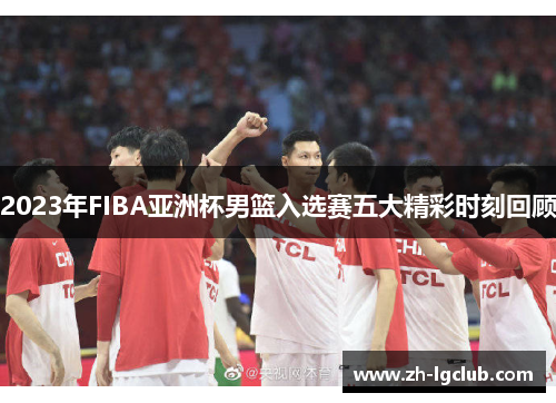 2023年FIBA亚洲杯男篮入选赛五大精彩时刻回顾