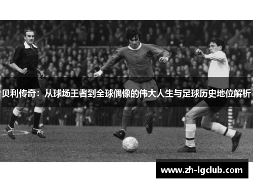 贝利传奇：从球场王者到全球偶像的伟大人生与足球历史地位解析