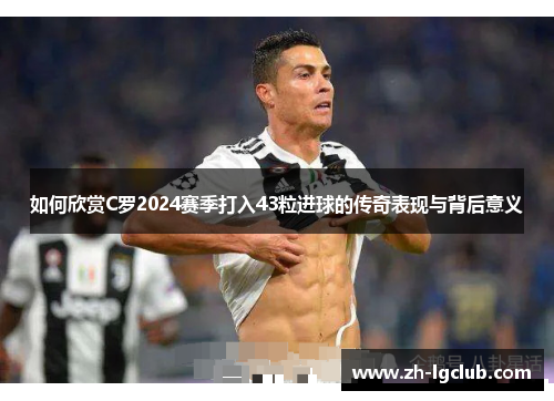 如何欣赏C罗2024赛季打入43粒进球的传奇表现与背后意义