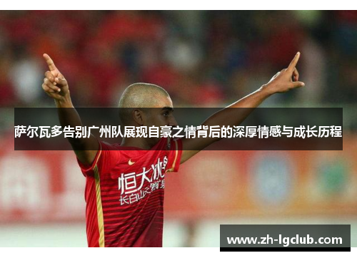 萨尔瓦多告别广州队展现自豪之情背后的深厚情感与成长历程