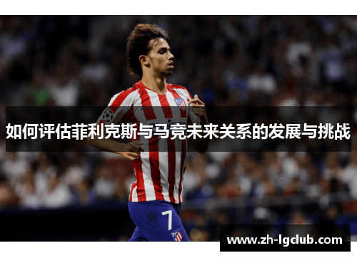 如何评估菲利克斯与马竞未来关系的发展与挑战