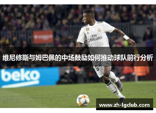 维尼修斯与姆巴佩的中场鼓励如何推动球队前行分析