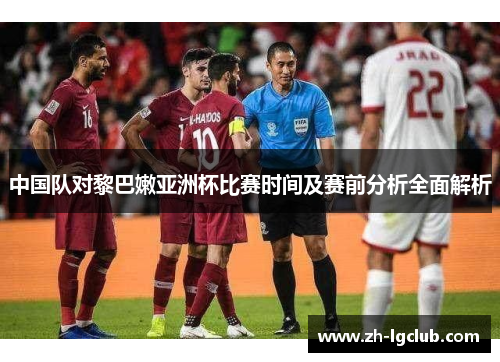 中国队对黎巴嫩亚洲杯比赛时间及赛前分析全面解析