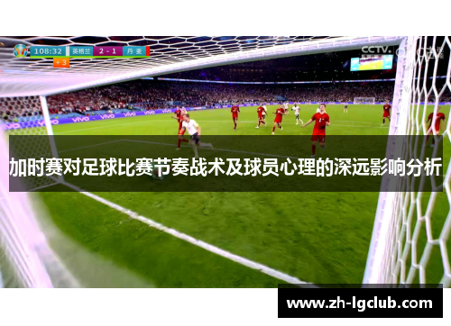 加时赛对足球比赛节奏战术及球员心理的深远影响分析 加时赛对足球比赛节奏战术及球员心理的深远影响分析