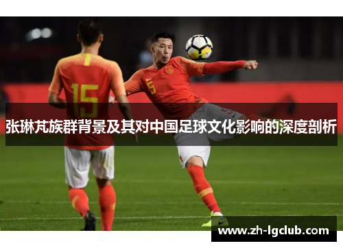 张琳芃族群背景及其对中国足球文化影响的深度剖析