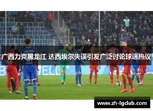 广西力克黑龙江 达西埃尔失误引发广泛讨论球迷热议