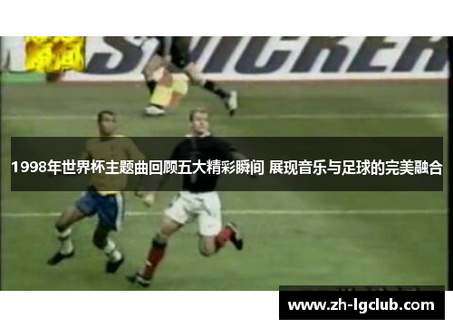1998年世界杯主题曲回顾五大精彩瞬间 展现音乐与足球的完美融合