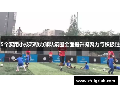 5个实用小技巧助力球队氛围全面提升凝聚力与积极性