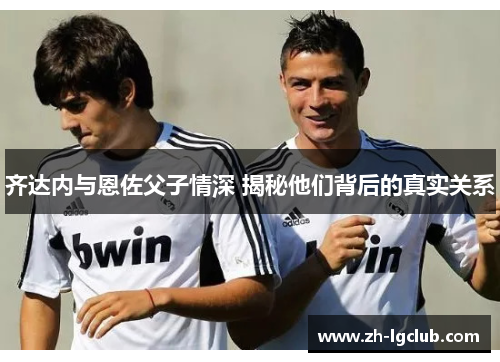 齐达内与恩佐父子情深 揭秘他们背后的真实关系
