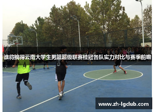 谁将摘得云南大学生男篮超级联赛桂冠各队实力对比与赛季前瞻