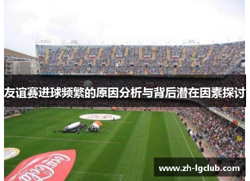 友谊赛进球频繁的原因分析与背后潜在因素探讨