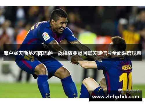 库卢塞夫斯基对阵巴萨一战释放亚冠回暖关键信号全面深度观察