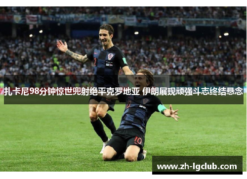 扎卡尼98分钟惊世兜射绝平克罗地亚 伊朗展现顽强斗志终结悬念