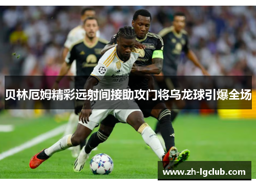 贝林厄姆精彩远射间接助攻门将乌龙球引爆全场