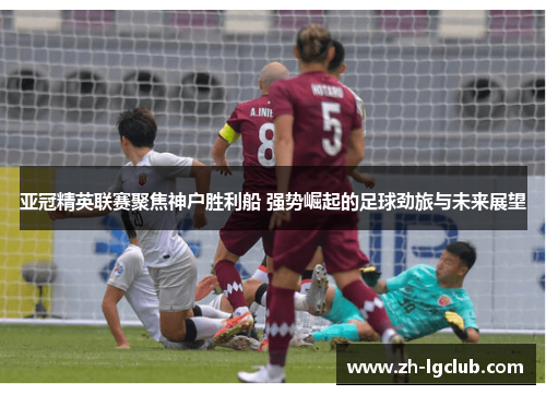 亚冠精英联赛聚焦神户胜利船 强势崛起的足球劲旅与未来展望