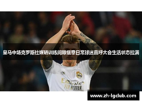 皇马中场克罗斯社媒晒训练间隙惬意日常球迷直呼太会生活状态拉满