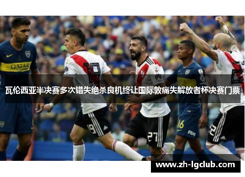 瓦伦西亚半决赛多次错失绝杀良机终让国际敦痛失解放者杯决赛门票 瓦伦西亚半决赛多次错失绝杀良机终让国际敦痛失解放者杯决赛门票