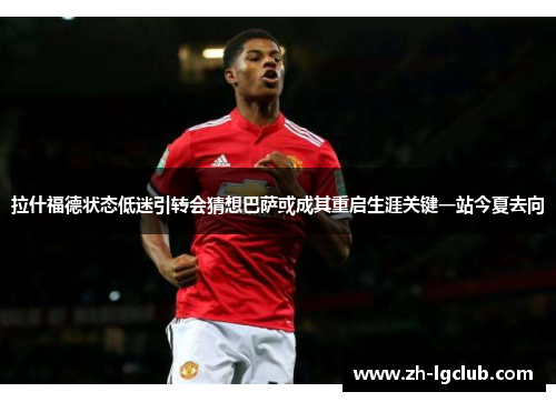 拉什福德状态低迷引转会猜想巴萨或成其重启生涯关键一站今夏去向