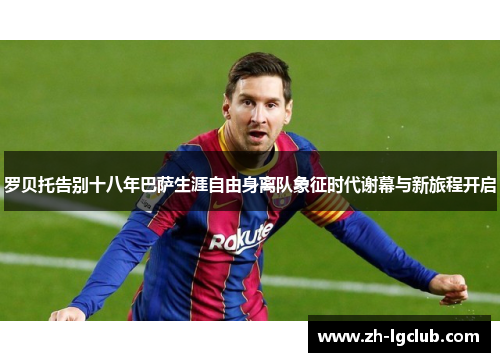 罗贝托告别十八年巴萨生涯自由身离队象征时代谢幕与新旅程开启
